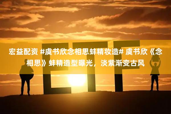 宏益配资 #虞书欣念相思蚌精妆造# 虞书欣《念相思》蚌精造型曝光，淡紫渐变古风