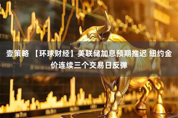 壹策略 【环球财经】美联储加息预期推迟 纽约金价连续三个交易日反弹