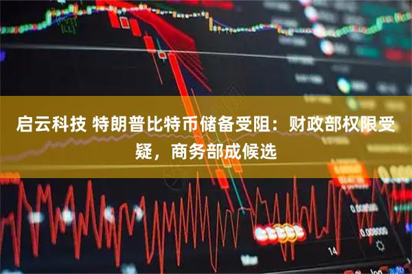 启云科技 特朗普比特币储备受阻:财政部权限受疑,商务部成候选