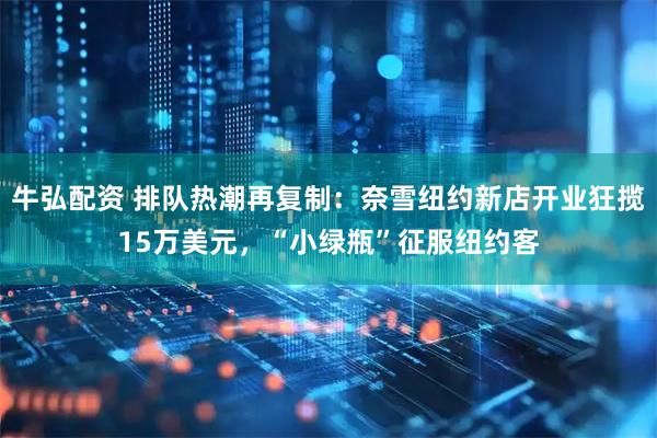 牛弘配资 排队热潮再复制：奈雪纽约新店开业狂揽15万美元，“小绿瓶”征服纽约客