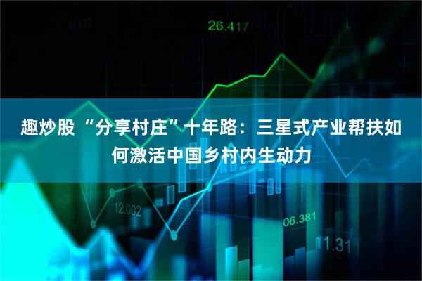 趣炒股 “分享村庄”十年路：三星式产业帮扶如何激活中国乡村内生动力