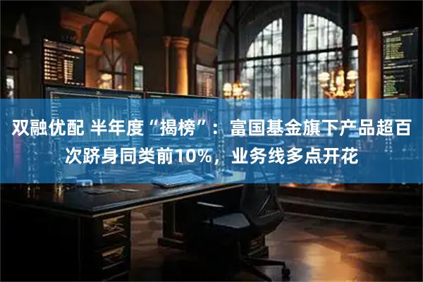 双融优配 半年度“揭榜”:富国基金旗下产品超百次跻身同类前10%,业务线多点开花