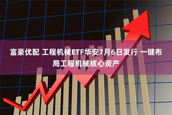 富豪优配 工程机械ETF华安7月6日发行 一键布局工程机械核心资产