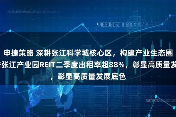 申捷策略 深耕张江科学城核心区,构建产业生态圈——华安张江产业园REIT二季度出租率超88%,彰显高质量发展底色