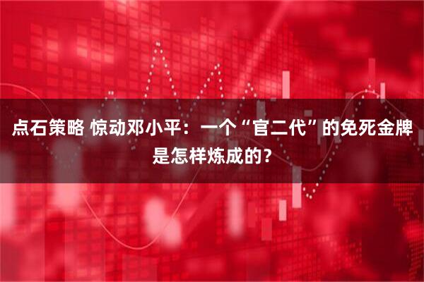 点石策略 惊动邓小平:一个“官二代”的免死金牌是怎样炼成的?