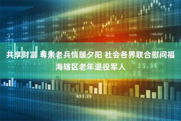 共享财富 尊崇老兵情暖夕阳 社会各界联合慰问福海辖区老年退役军人