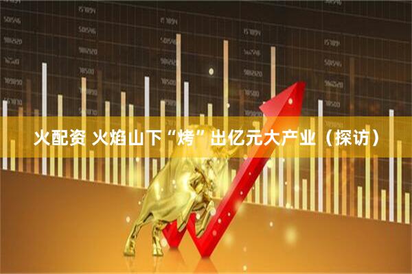 火配资 火焰山下“烤”出亿元大产业（探访）
