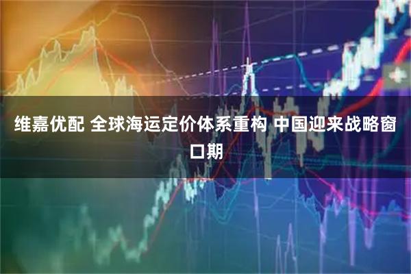 维嘉优配 全球海运定价体系重构 中国迎来战略窗口期